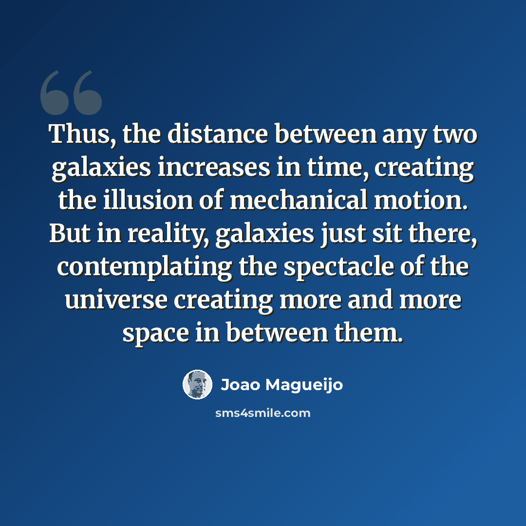 “Thus, the distance between any two galaxies increases in time, creating the illusion of mechanical motion. But in reality, galaxies just sit there, contemplating the spectacle of the universe creating more and more space in between them.” quote by Joao Magueijo