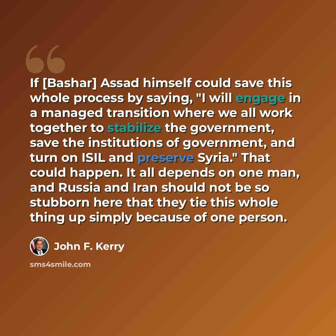 “If [Bashar] Assad himself could save this whole process by saying, "I will engage in a managed transition where we all work together to stabilize the government, save the institutions of government, and turn on ISIL and preserve Syria." That could happen. It all depends on one man, and Russia and…” quote by John F. Kerry
