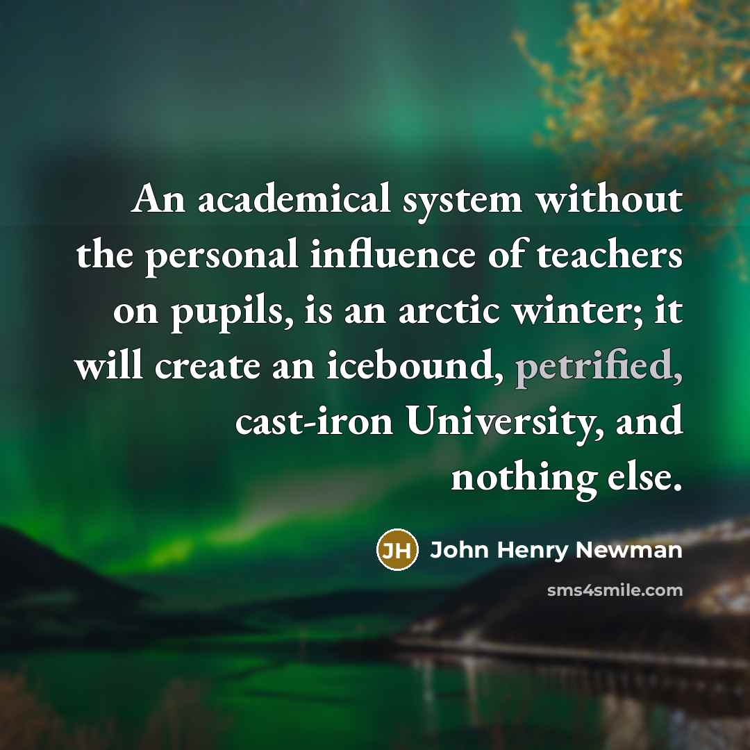 “An academical system without the personal influence of teachers on pupils, is an arctic winter; it will create an icebound, petrified, cast-iron University, and nothing else.” quote by John Henry Newman