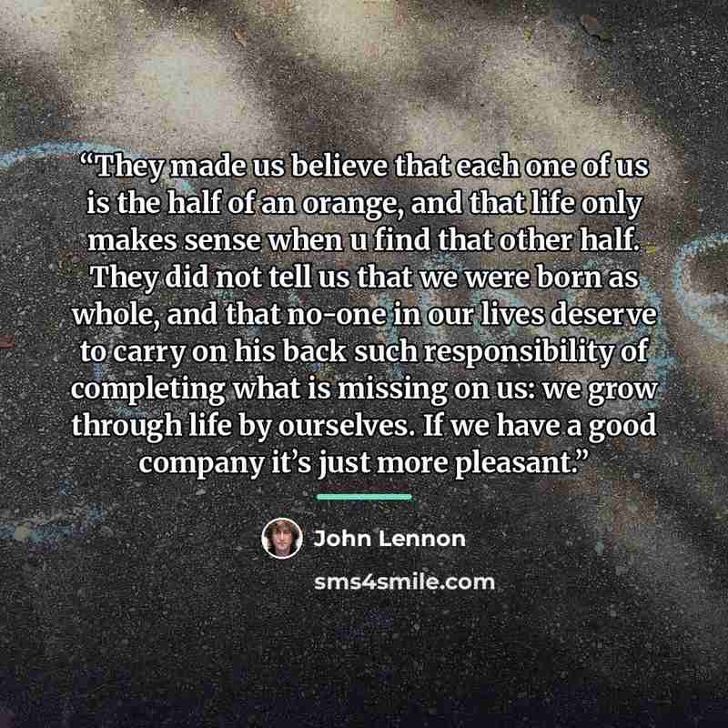 “They made us believe that each one of us is the half of an orange, and that life only makes sense when u find that other half. They did not tell us that we were born as whole, and that no-one in our lives deserve to carry on his back such responsibility of completing what is missing on us: we grow…” quote by John Lennon