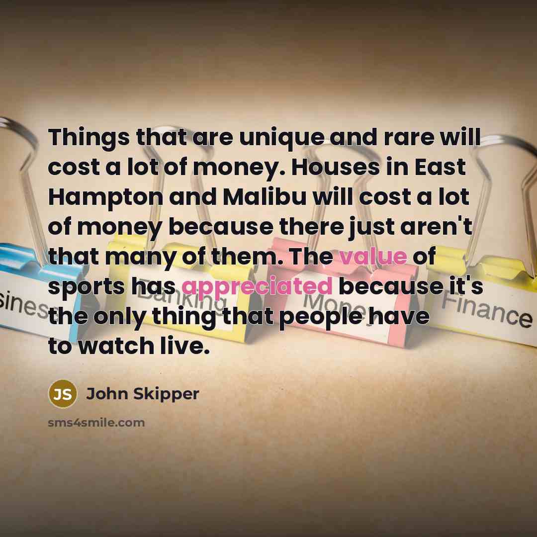 “Things that are unique and rare will cost a lot of money. Houses in East Hampton and Malibu will cost a lot of money because there just aren't that many of them. The value of sports has appreciated because it's the only thing that people have to watch live.” quote by John Skipper