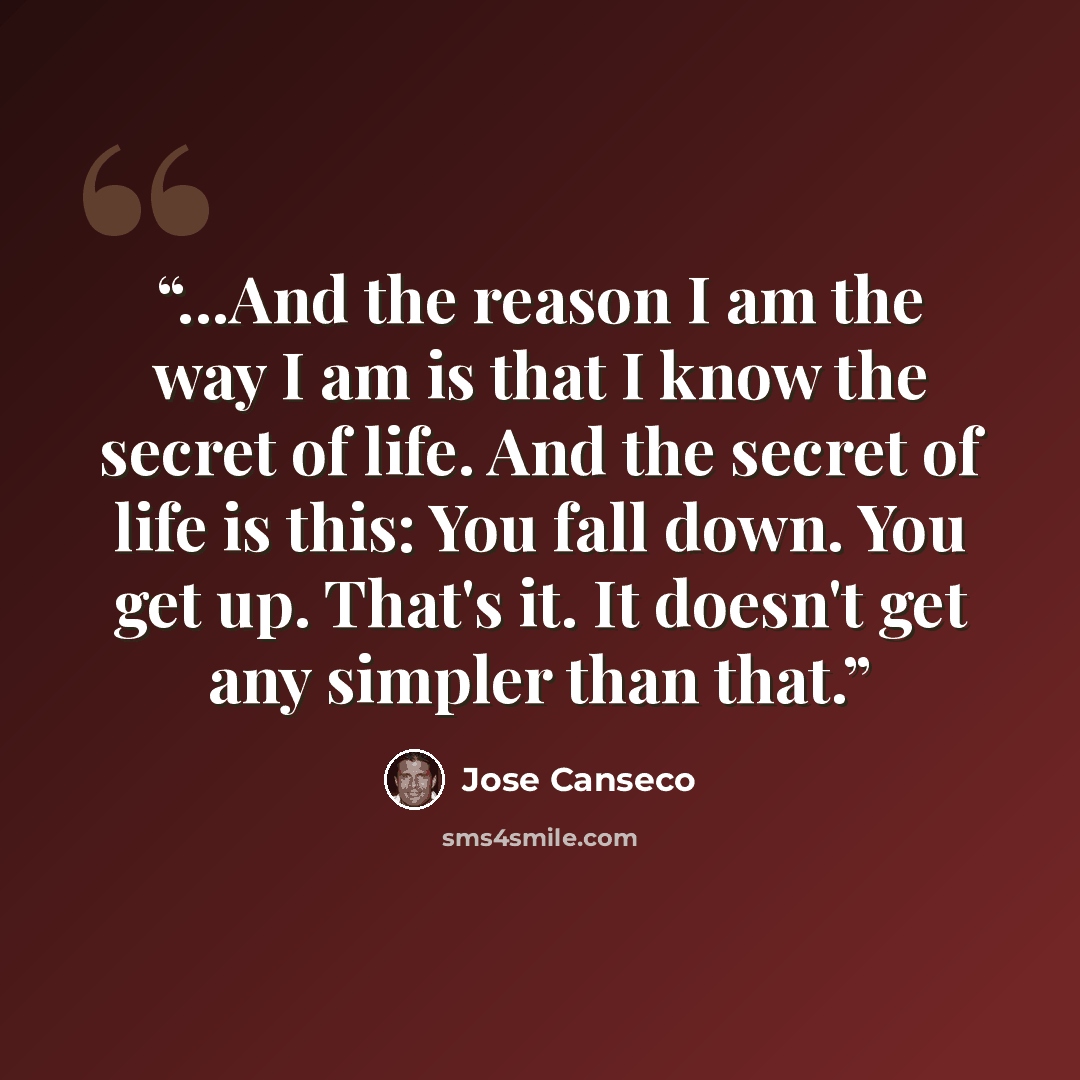 “...And the reason I am the way I am is that I know the secret of life. And the secret of life is this: You fall down. You get up. That's it. It doesn't get any simpler than that.” quote by José Canseco