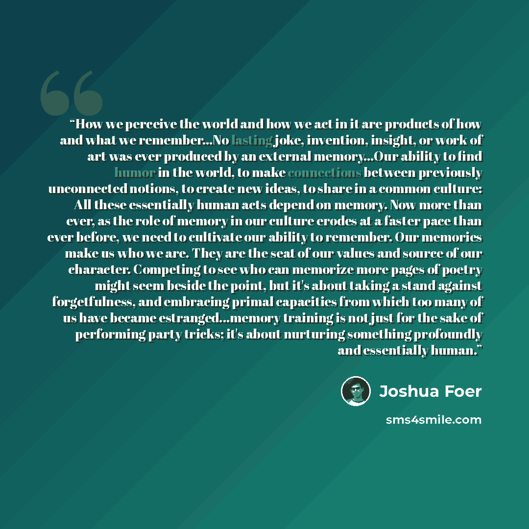 “How we perceive the world and how we act in it are products of how and what we remember...No lasting joke, invention, insight, or work of art was ever produced by an external memory...Our ability to find humor in the world, to make connections between previously unconnected notions, to create new…” quote by Joshua Foer