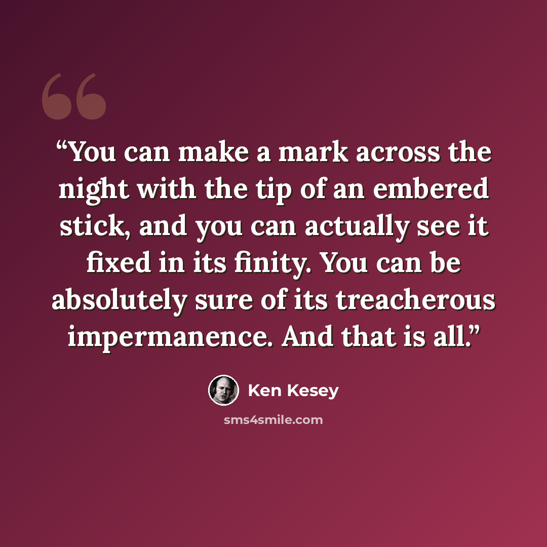 “You can make a mark across the night with the tip of an embered stick, and you can actually see it fixed in its finity. You can be absolutely sure of its treacherous impermanence. And that is all.” quote by Ken Kesey