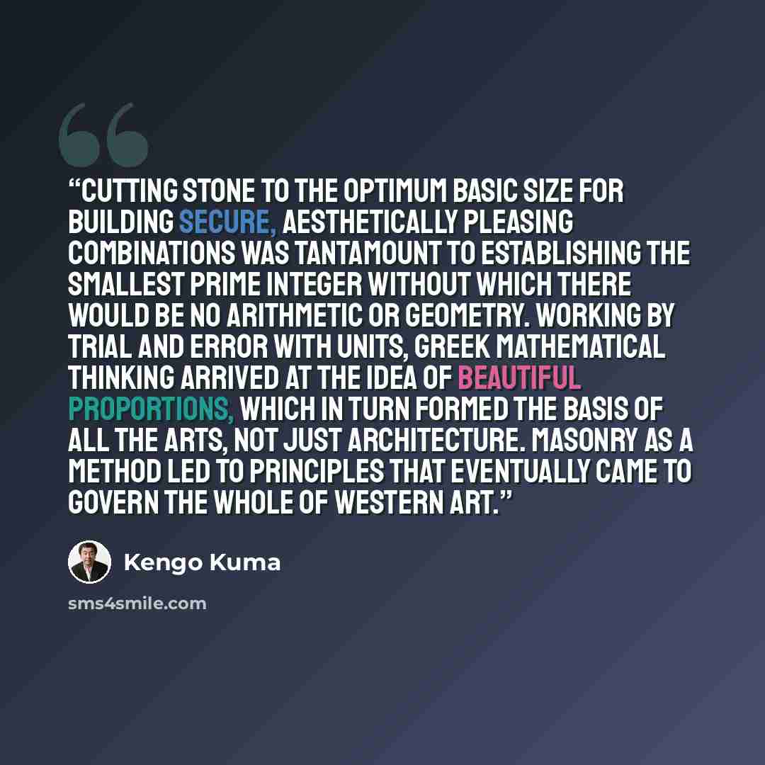 “Cutting stone to the optimum basic size for building secure, aesthetically pleasing combinations was tantamount to establishing the smallest prime integer without which there would be no arithmetic or geometry. Working by trial and error with units, Greek mathematical thinking arrived at the idea…” quote by Kengo Kuma