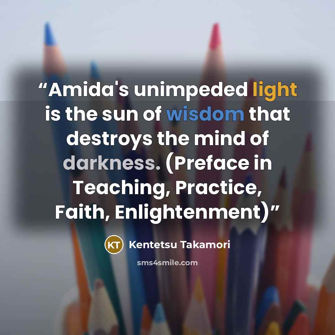 “Amida's unimpeded light is the sun of wisdom that destroys the mind of darkness. (Preface in Teaching, Practice, Faith, Enlightenment)” quote by Kentetsu Takamori