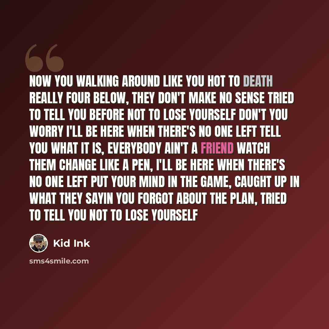 “Now you walking around like you hot to death Really four below, they don't make no sense Tried to tell you before not to lose yourself Don't you worry I'll be here when there's no one left Tell you what it is, everybody ain't a friend Watch them change like a pen, I'll be here when there's no one…” quote by Kid Ink