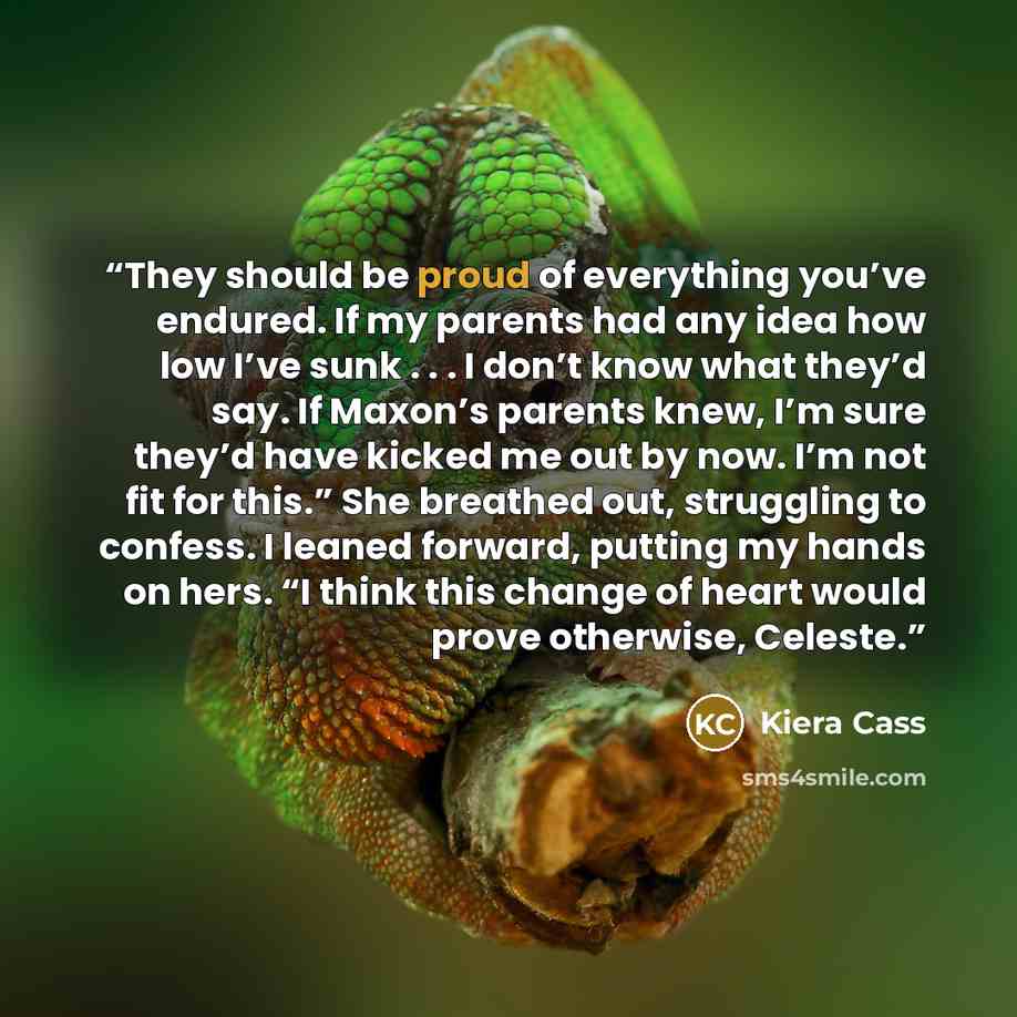 “They should be proud of everything you’ve endured. If my parents had any idea how low I’ve sunk . . . I don’t know what they’d say. If Maxon’s parents knew, I’m sure they’d have kicked me out by now. I’m not fit for this.” She breathed out, struggling to confess. I leaned forward, putting my hands…” quote by Kiera Cass