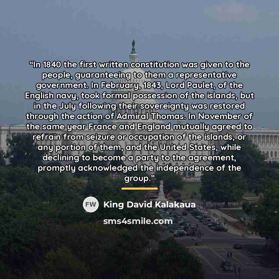 “In 1840 the first written constitution was given to the people, guaranteeing to them a representative government. In February, 1843, Lord Paulet, of the English navy, took formal possession of the islands, but in the July following their sovereignty was restored through the action of Admiral…” quote by King David Kalakaua
