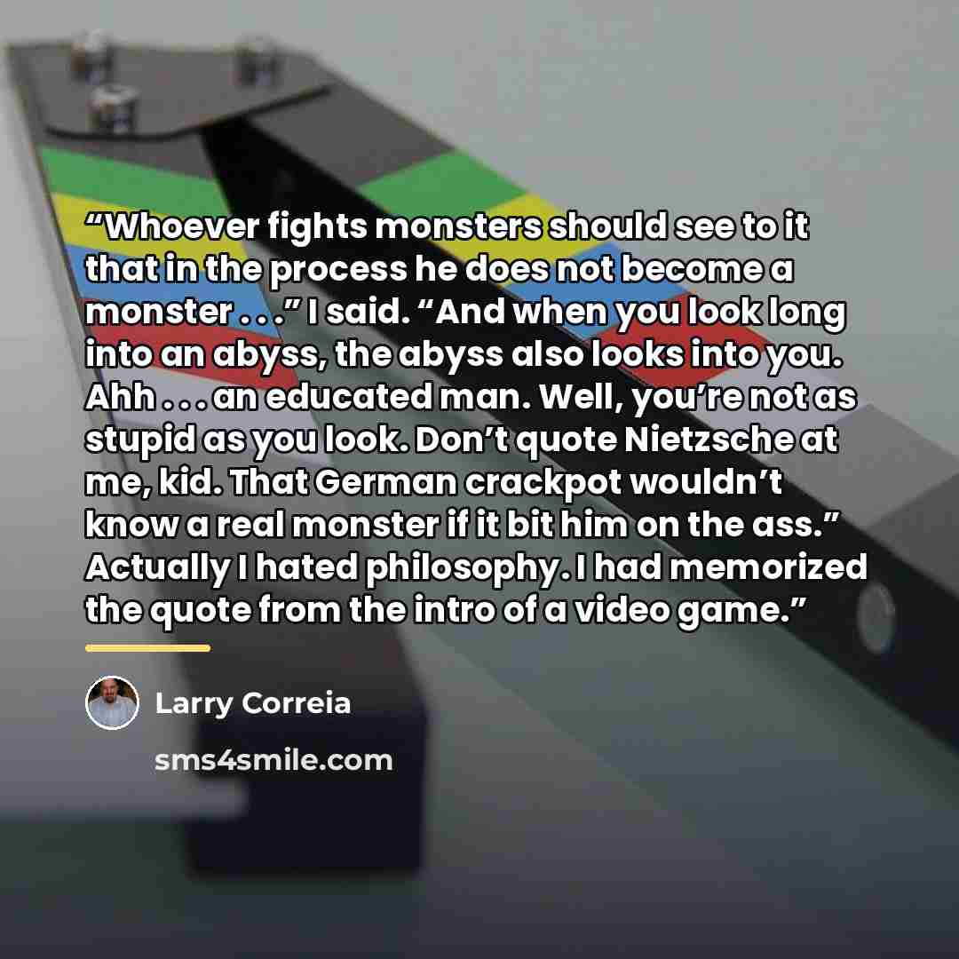 “Whoever fights monsters should see to it that in the process he does not become a monster . . .” I said. “And when you look long into an abyss, the abyss also looks into you. Ahh . . . an educated man. Well, you’re not as stupid as you look. Don’t quote Nietzsche at me, kid. That German crackpot…” quote by Larry Correia