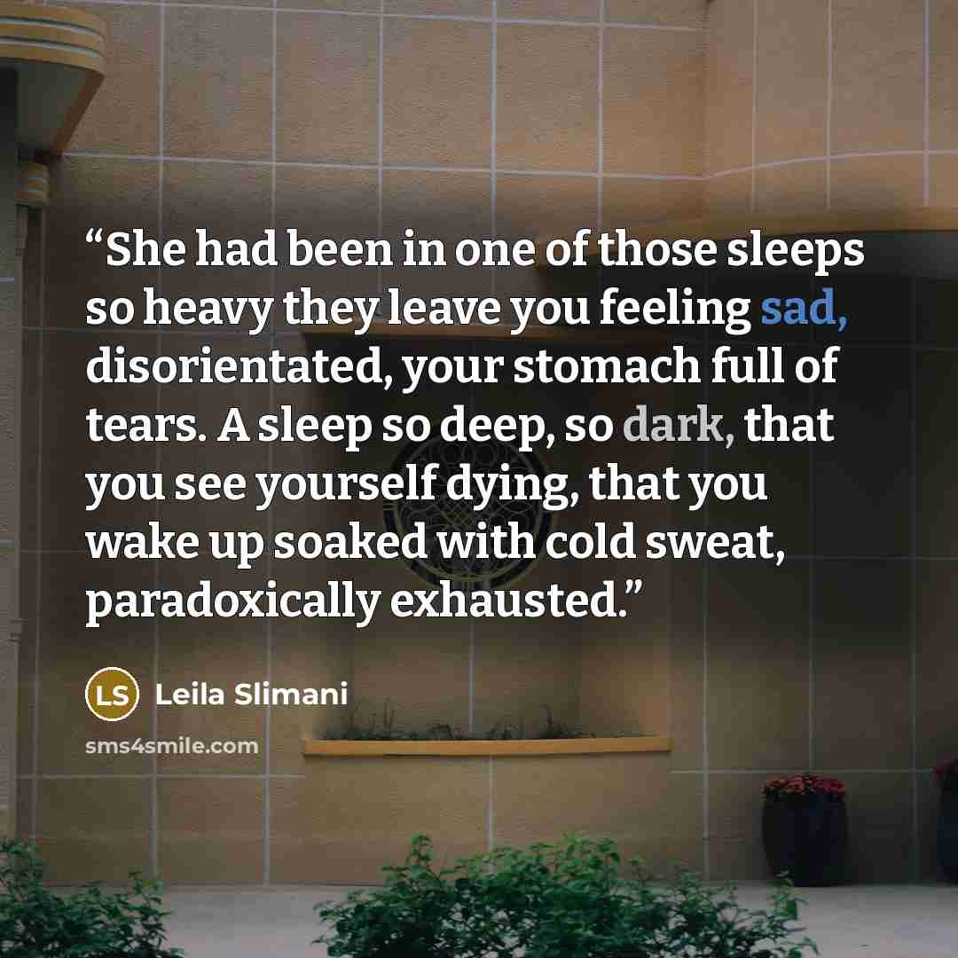 “She had been in one of those sleeps so heavy they leave you feeling sad, disorientated, your stomach full of tears. A sleep so deep, so dark, that you see yourself dying, that you wake up soaked with cold sweat, paradoxically exhausted.” quote by Leïla Slimani