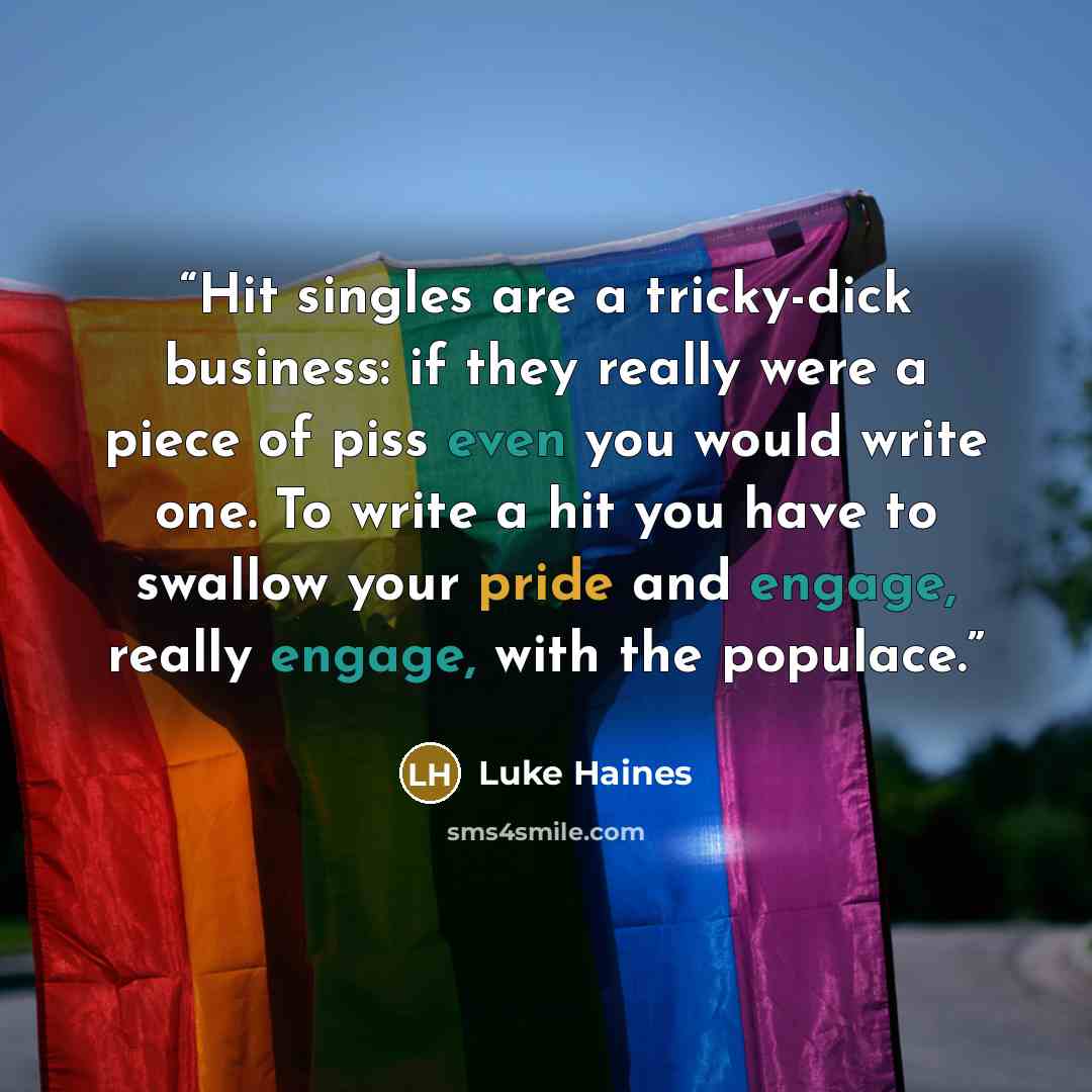 “Hit singles are a tricky-dick business: if they really were a piece of piss even you would write one. To write a hit you have to swallow your pride and engage, really engage, with the populace.” quote by Luke Haines