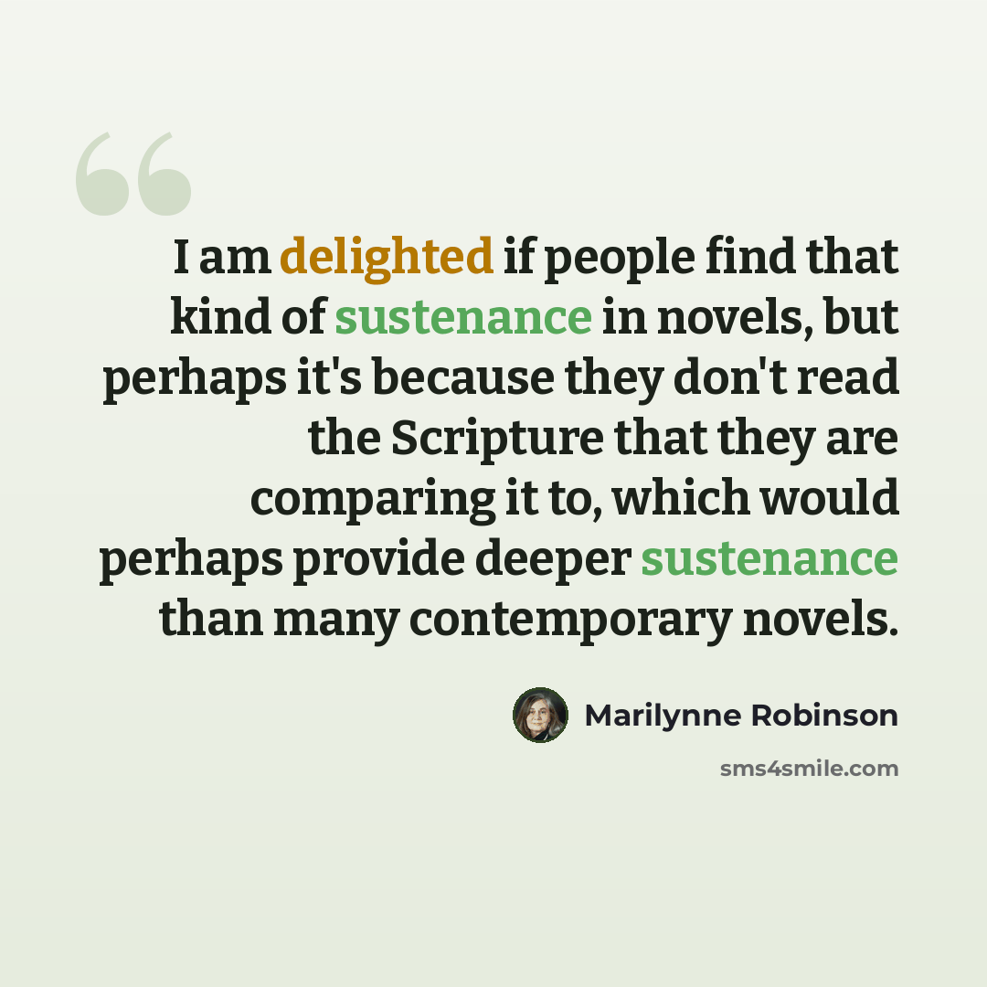 “I am delighted if people find that kind of sustenance in novels, but perhaps it's because they don't read the Scripture that they are comparing it to, which would perhaps provide deeper sustenance than many contemporary novels.” quote by Marilynne Robinson