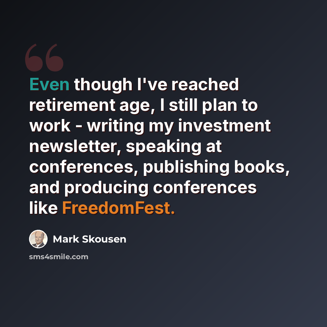 “Even though I've reached retirement age, I still plan to work - writing my investment newsletter, speaking at conferences, publishing books, and producing conferences like FreedomFest.” quote by Mark Skousen