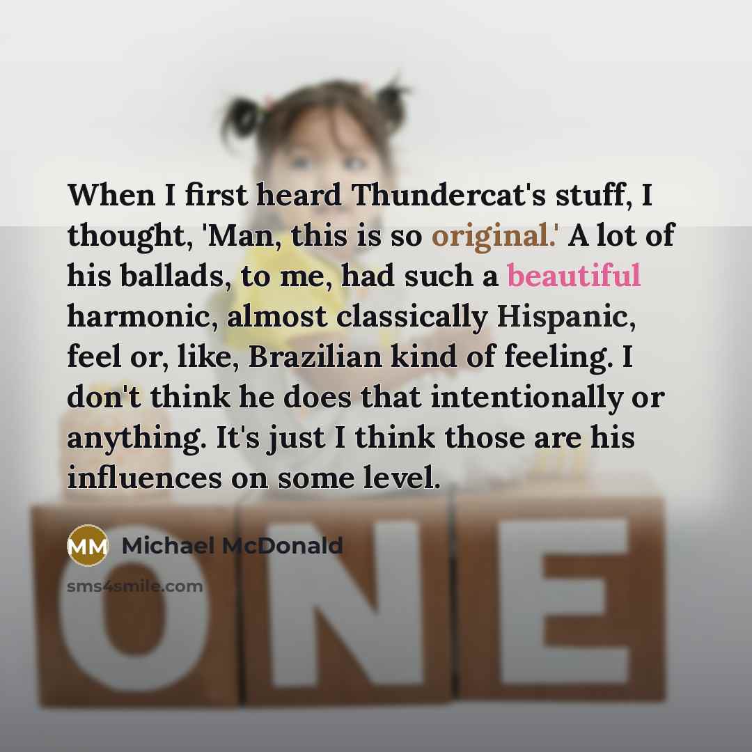 “When I first heard Thundercat's stuff, I thought, 'Man, this is so original.' A lot of his ballads, to me, had such a beautiful harmonic, almost classically Hispanic, feel or, like, Brazilian kind of feeling. I don't think he does that intentionally or anything. It's just I think those are his…” quote by Michael McDonald