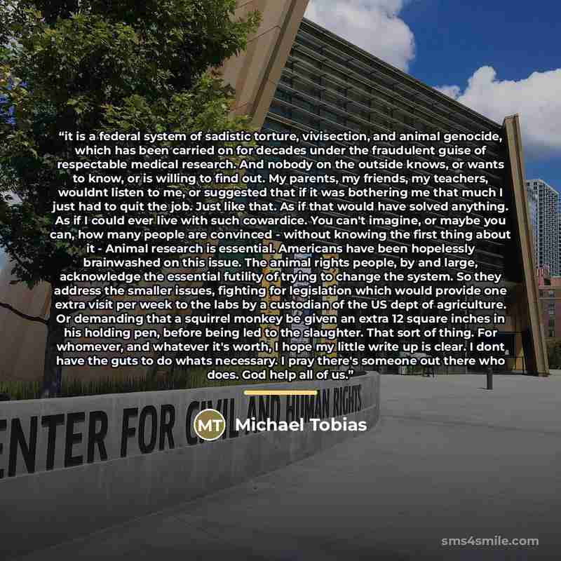“it is a federal system of sadistic torture, vivisection, and animal genocide, which has been carried on for decades under the fraudulent guise of respectable medical research. And nobody on the outside knows, or wants to know, or is willing to find out. My parents, my friends, my teachers, wouldnt…” quote by Michael Tobias