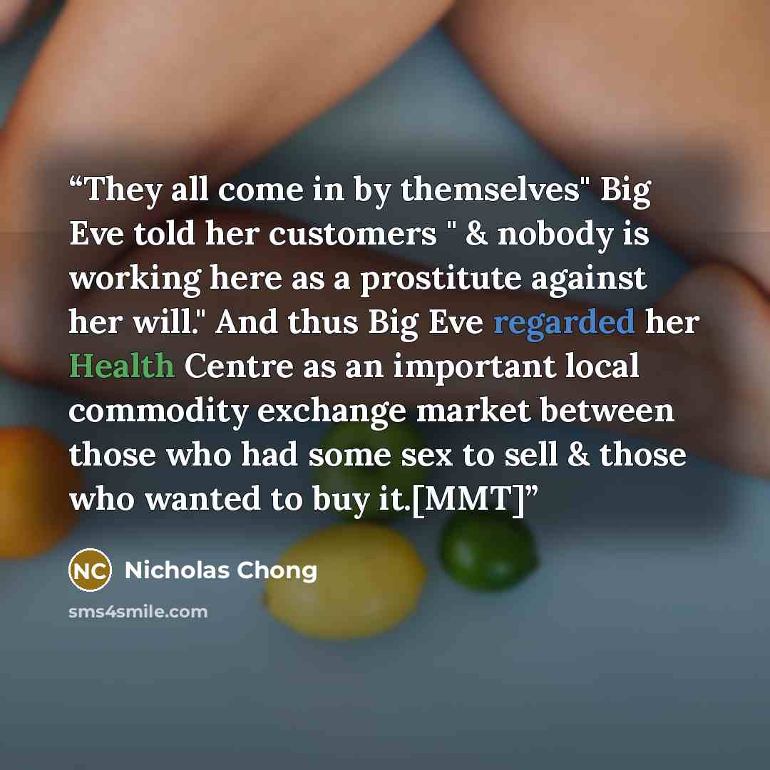 “They all come in by themselves" Big Eve told her customers " & nobody is working here as a prostitute against her will." And thus Big Eve regarded her Health Centre as an important local commodity exchange market between those who had some sex to sell & those who wanted to buy it.[MMT]” quote by Nicholas Chong