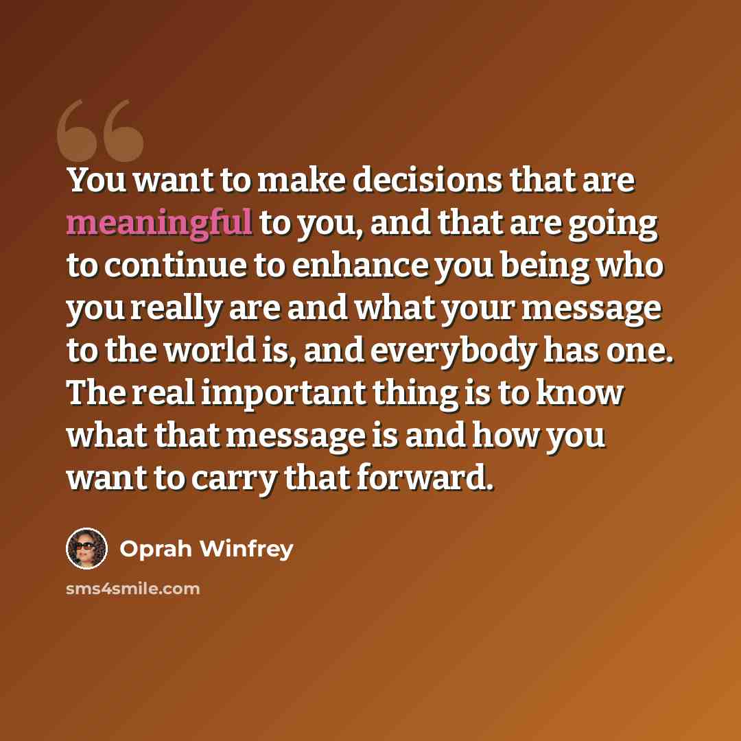“You want to make decisions that are meaningful to you, and that are going to continue to enhance you being who you really are and what your message to the world is, and everybody has one. The real important thing is to know what that message is and how you want to carry that forward.” quote by Oprah Winfrey