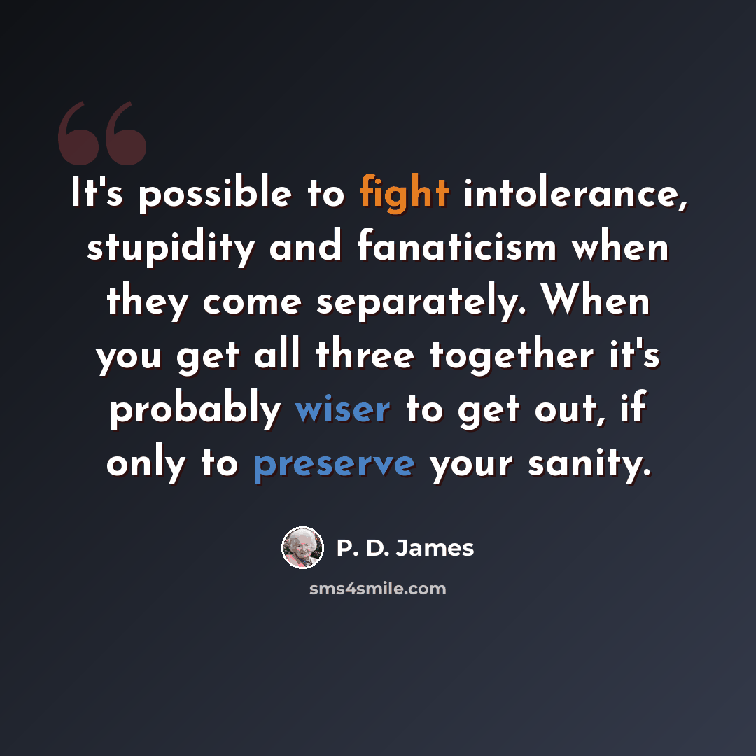 “It's possible to fight intolerance, stupidity and fanaticism when they come separately. When you get all three together it's probably wiser to get out, if only to preserve your sanity.” quote by P. D. James