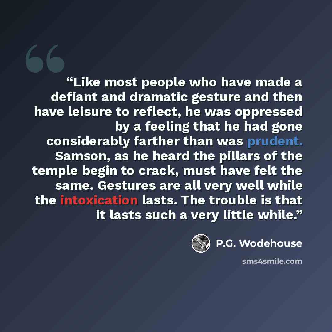 “Like most people who have made a defiant and dramatic gesture and then have leisure to reflect, he was oppressed by a feeling that he had gone considerably farther than was prudent. Samson, as he heard the pillars of the temple begin to crack, must have felt the same. Gestures are all very well…” quote by P.G. Wodehouse