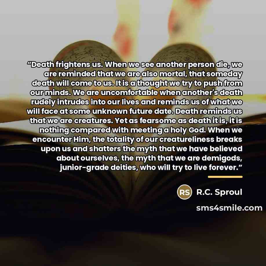 “Death frightens us. When we see another person die, we are reminded that we are also mortal, that someday death will come to us. It is a thought we try to push from our minds. We are uncomfortable when another's death rudely intrudes into our lives and reminds us of what we will face at some…” quote by R.C. Sproul