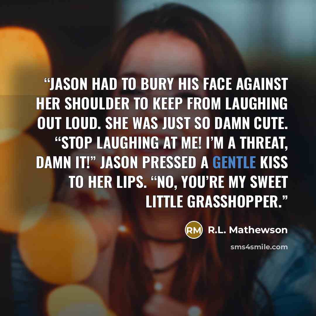 “Jason had to bury his face against her shoulder to keep from laughing out loud. She was just so damn cute. “Stop laughing at me! I’m a threat, damn it!” Jason pressed a gentle kiss to her lips. “No, you’re my sweet little grasshopper.” quote by R.L. Mathewson