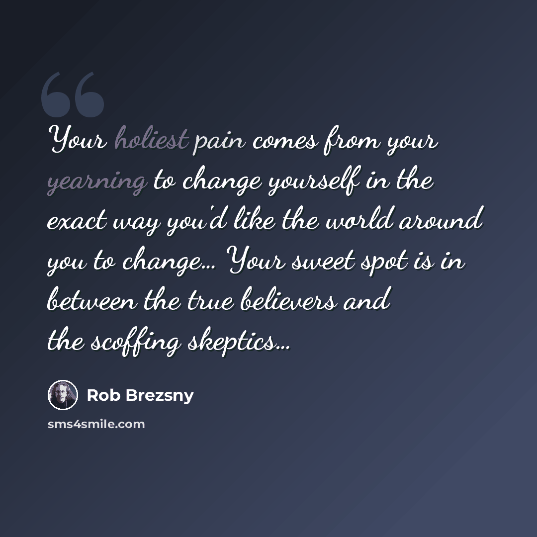 “Your holiest pain comes from your yearning to change yourself in the exact way you'd like the world around you to change… Your sweet spot is in between the true believers and the scoffing skeptics…” quote by Rob Brezsny