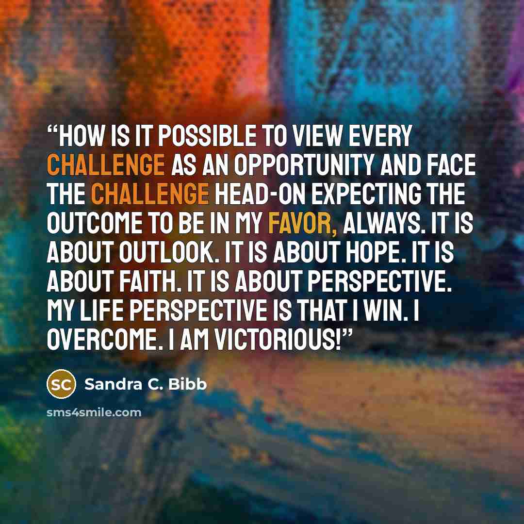 “How is it possible to view every challenge as an opportunity and face the challenge head-on expecting the outcome to be in my favor, always. It is about outlook. It is about hope. It is about faith. It is about perspective. My life perspective is that I win. I overcome. I am victorious!” quote by Sandra C. Bibb
