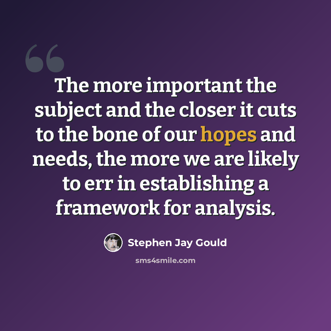 “The more important the subject and the closer it cuts to the bone of our hopes and needs, the more we are likely to err in establishing a framework for analysis.” quote by Stephen Jay Gould