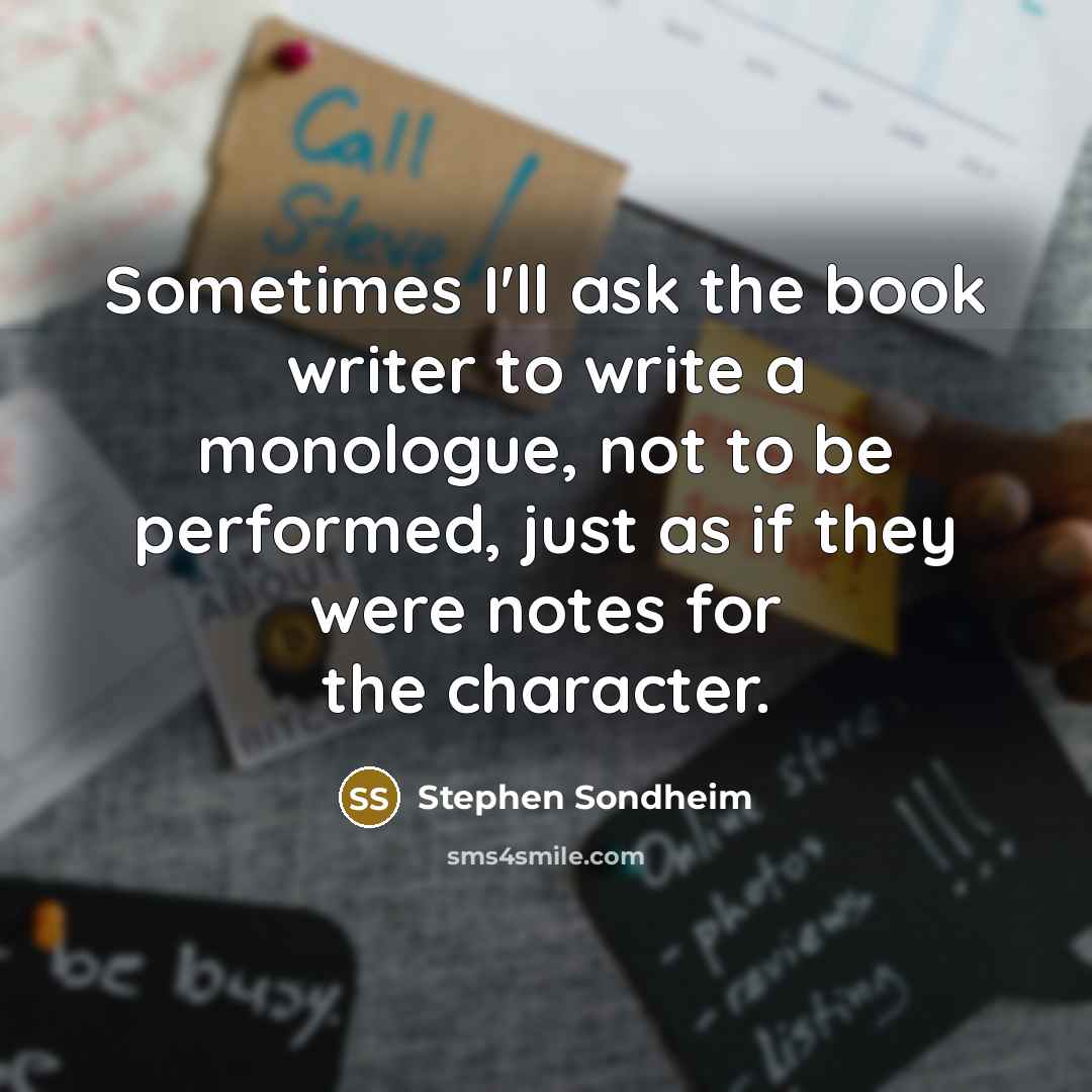 “Sometimes I'll ask the book writer to write a monologue, not to be performed, just as if they were notes for the character.” quote by Stephen Sondheim