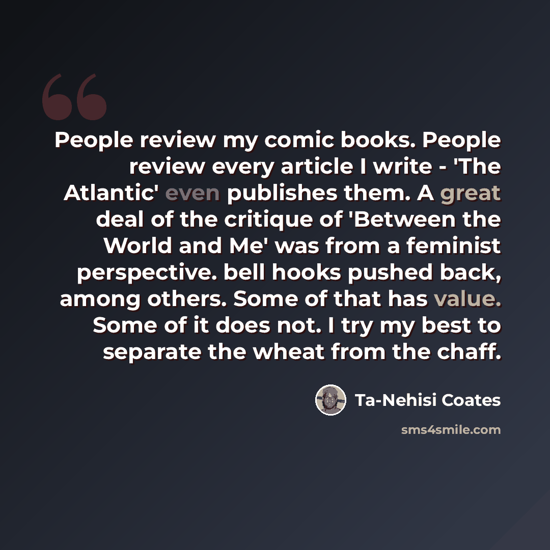 “People review my comic books. People review every article I write - 'The Atlantic' even publishes them. A great deal of the critique of 'Between the World and Me' was from a feminist perspective. bell hooks pushed back, among others. Some of that has value. Some of it does not. I try my best to…” quote by Ta-Nehisi Coates