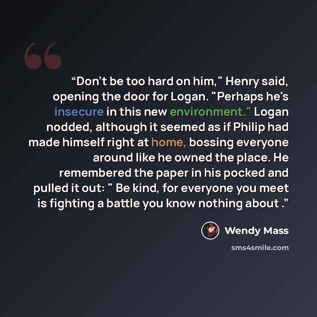 “Don't be too hard on him," Henry said, opening the door for Logan. "Perhaps he's insecure in this new environment." Logan nodded, although it seemed as if Philip had made himself right at home, bossing everyone around like he owned the place. He remembered the paper in his pocked and pulled it…” quote by Wendy Mass
