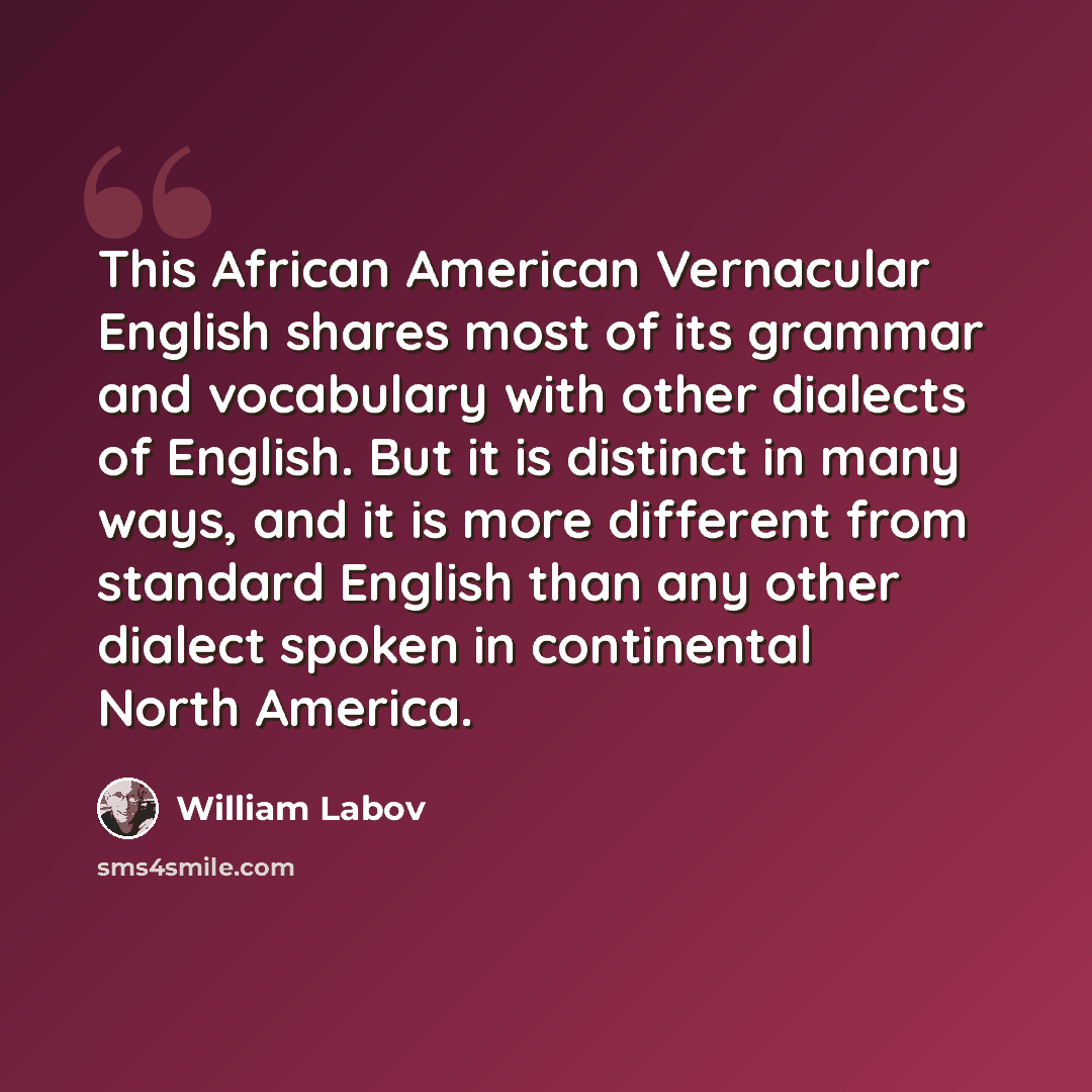 “This African American Vernacular English shares most of its grammar and vocabulary with other dialects of English. But it is distinct in many ways, and it is more different from standard English than any other dialect spoken in continental North America.” quote by William Labov