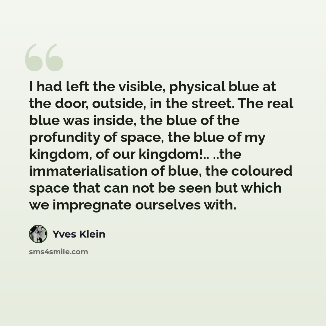 “I had left the visible, physical blue at the door, outside, in the street. The real blue was inside, the blue of the profundity of space, the blue of my kingdom, of our kingdom!.. ..the immaterialisation of blue, the coloured space that can not be seen but which we impregnate ourselves with.” quote by Yves Klein
