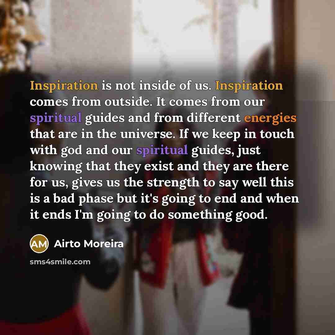 “Inspiration is not inside of us. Inspiration comes from outside. It comes from our spiritual guides and from different energies that are in the universe. If we keep in touch with god and our spiritual guides, just knowing that they exist and they are there for us, gives us the strength to say well…” quote by Airto Moreira