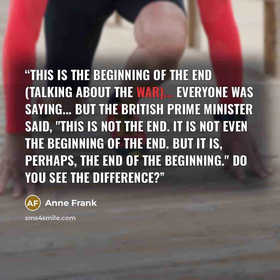 “This is the beginning of the end (talking about the war)... Everyone was saying... But the British Prime Minister said, "This is not the end. It is not even the beginning of the end. But it is, perhaps, the end of the beginning." Do you see the difference?” quote by Anne Frank