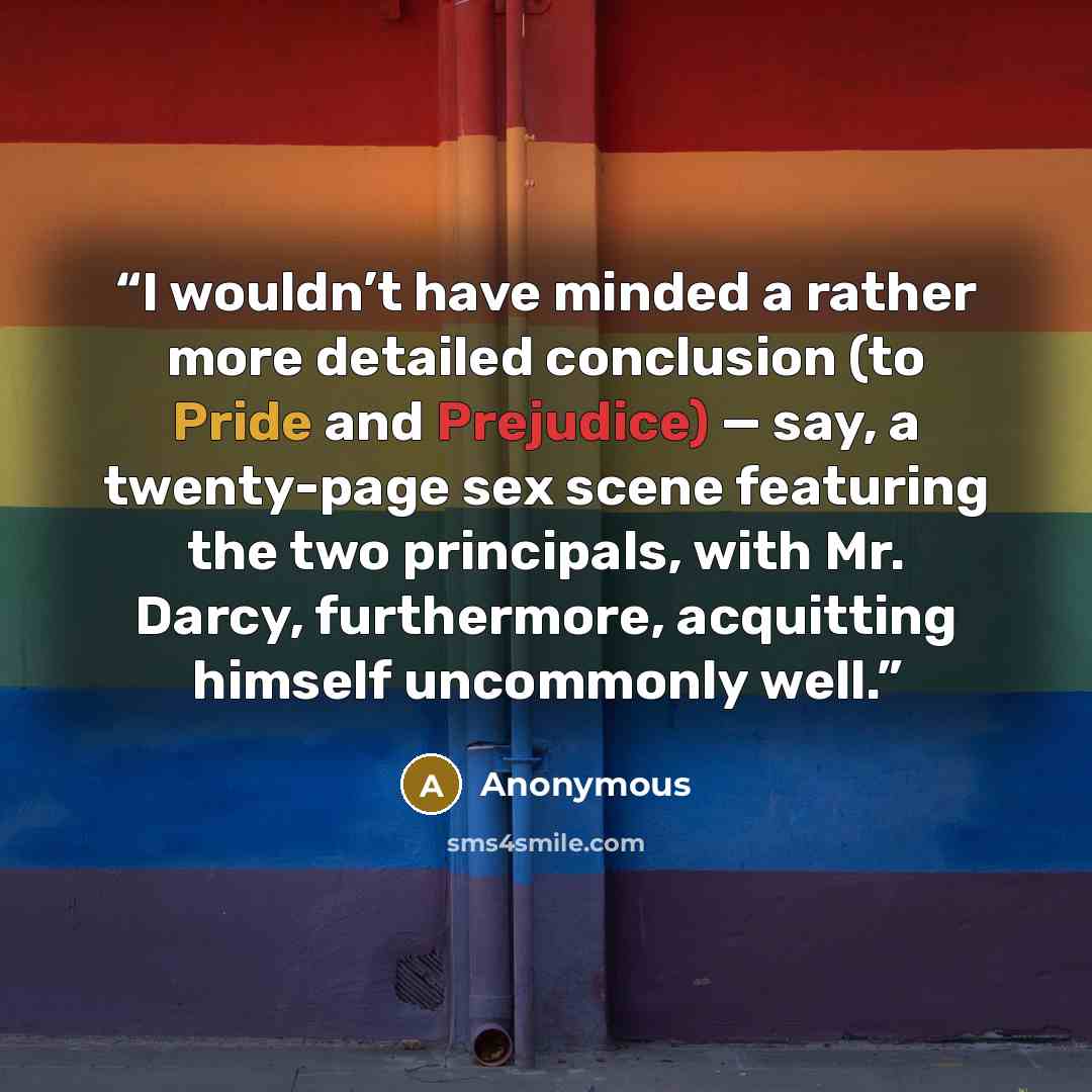 “I wouldn’t have minded a rather more detailed conclusion (to Pride and Prejudice) — say, a twenty-page sex scene featuring the two principals, with Mr. Darcy, furthermore, acquitting himself uncommonly well.” quote by Anonymous