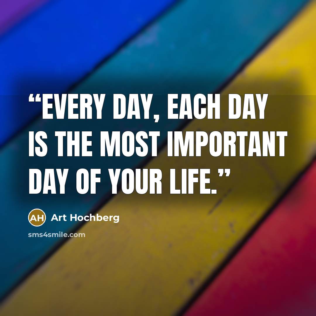 “Every day, each day is the most important day of your life.” quote by Art Hochberg