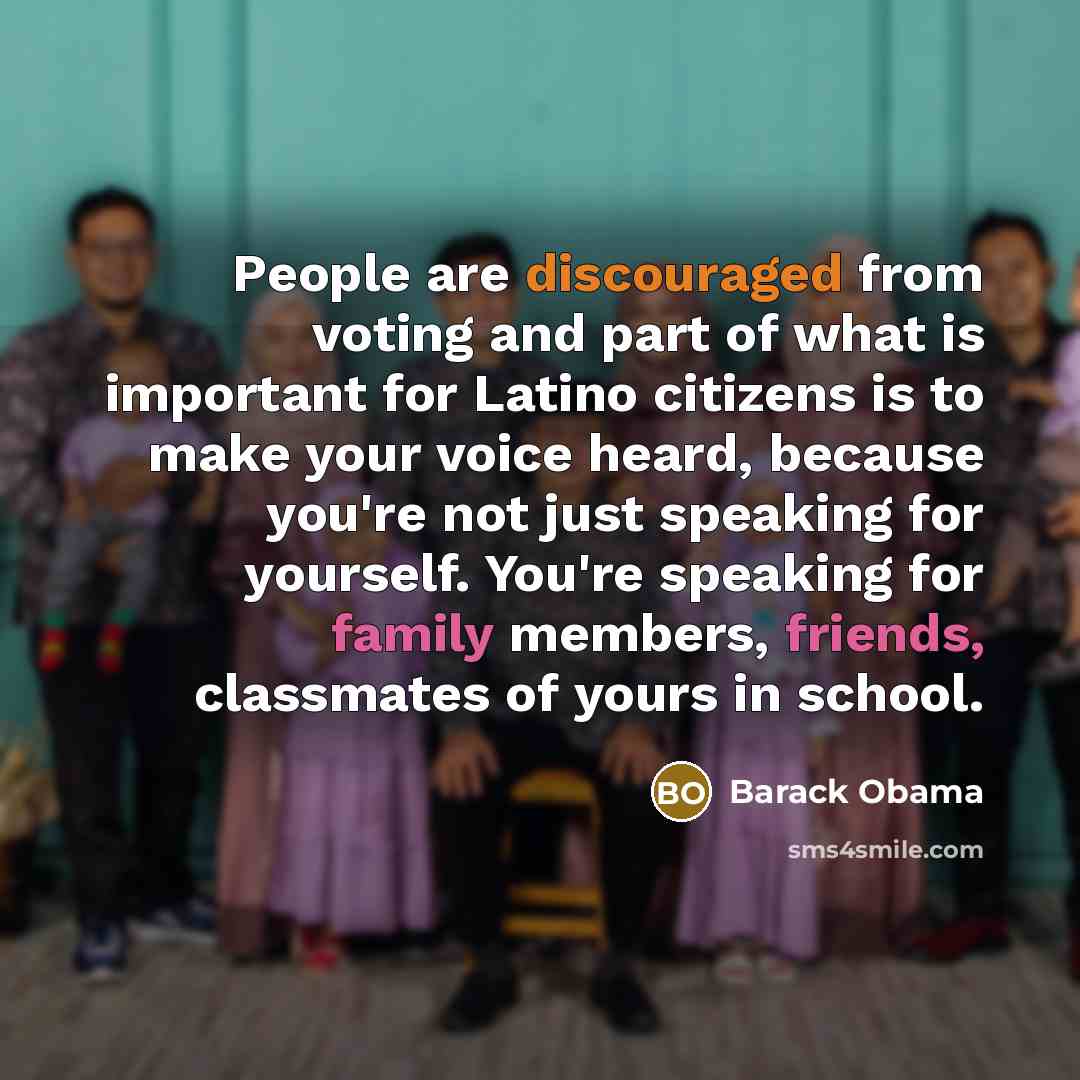 “People are discouraged from voting and part of what is important for Latino citizens is to make your voice heard, because you're not just speaking for yourself. You're speaking for family members, friends, classmates of yours in school.” quote by Barack Obama