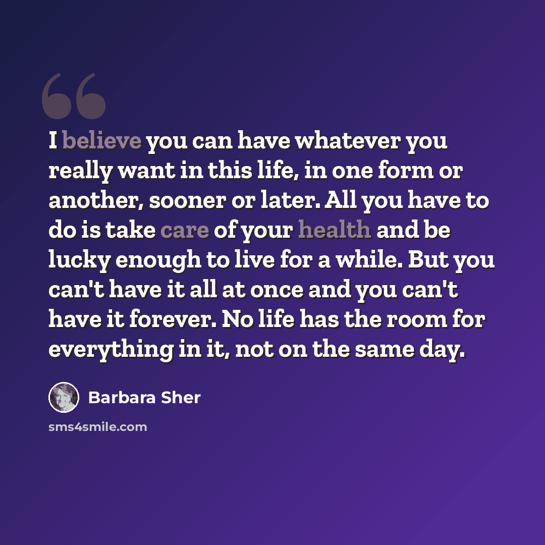 “I believe you can have whatever you really want in this life, in one form or another, sooner or later. All you have to do is take care of your health and be lucky enough to live for a while. But you can't have it all at once and you can't have it forever. No life has the room for everything in it…” quote by Barbara Sher