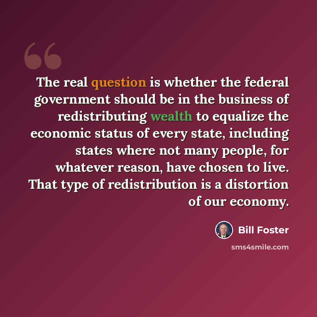 “The real question is whether the federal government should be in the business of redistributing wealth to equalize the economic status of every state, including states where not many people, for whatever reason, have chosen to live. That type of redistribution is a distortion of our economy.” quote by Bill Foster