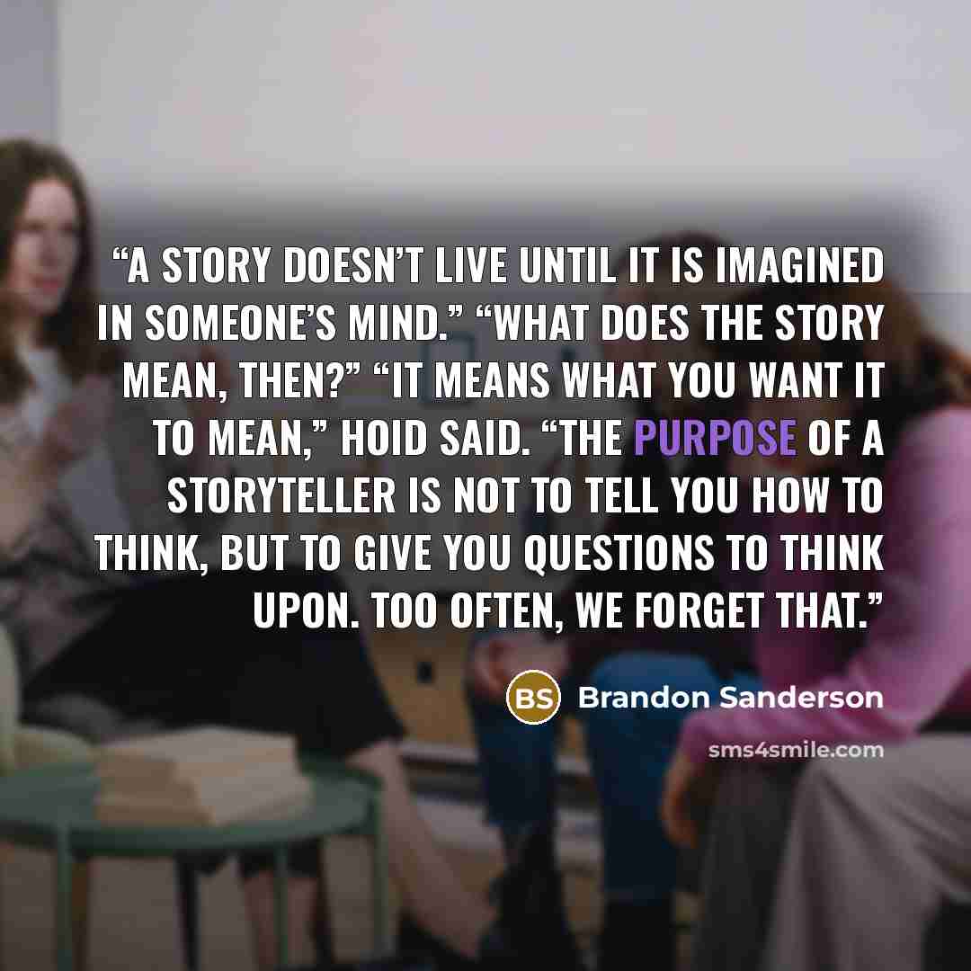 “A story doesn’t live until it is imagined in someone’s mind.” “What does the story mean, then?” “It means what you want it to mean,” Hoid said. “The purpose of a storyteller is not to tell you how to think, but to give you questions to think upon. Too often, we forget that.” quote by Brandon Sanderson