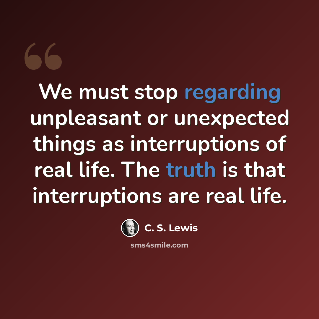 “We must stop regarding unpleasant or unexpected things as interruptions of real life. The truth is that interruptions are real life.” quote by C. S. Lewis