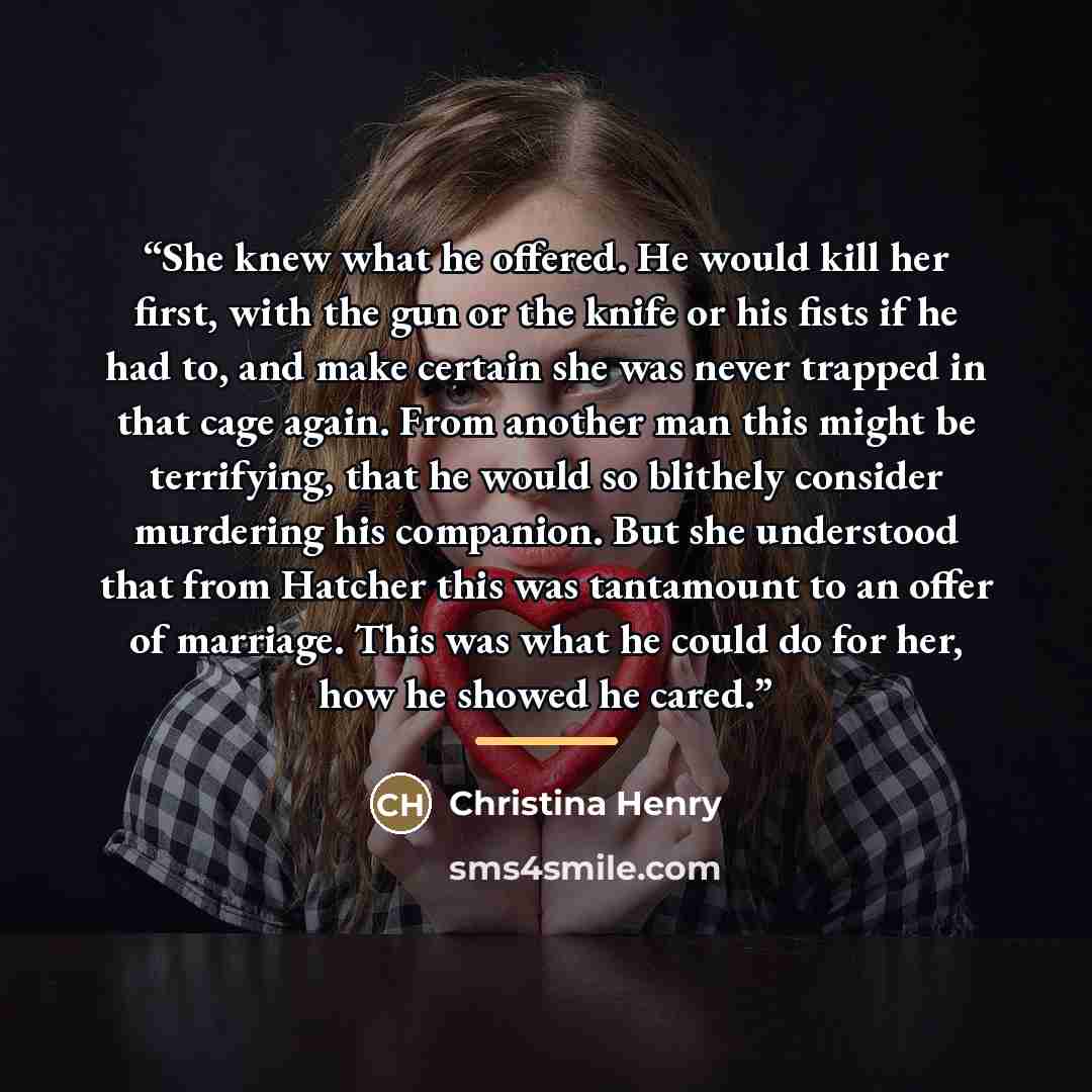 “She knew what he offered. He would kill her first, with the gun or the knife or his fists if he had to, and make certain she was never trapped in that cage again. From another man this might be terrifying, that he would so blithely consider murdering his companion. But she understood that from…” quote by Christina Henry