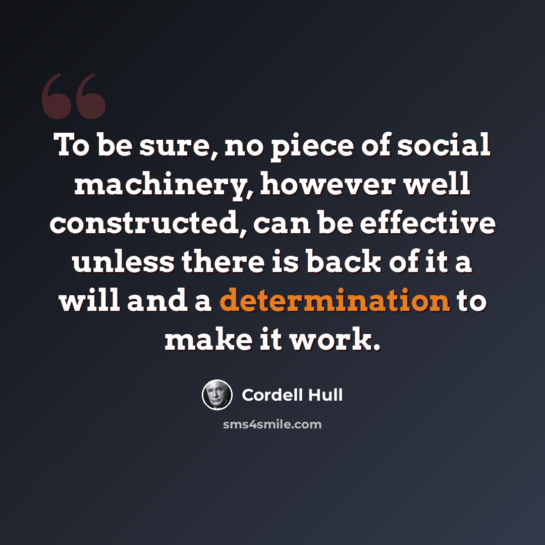 “To be sure, no piece of social machinery, however well constructed, can be effective unless there is back of it a will and a determination to make it work.” quote by Cordell Hull