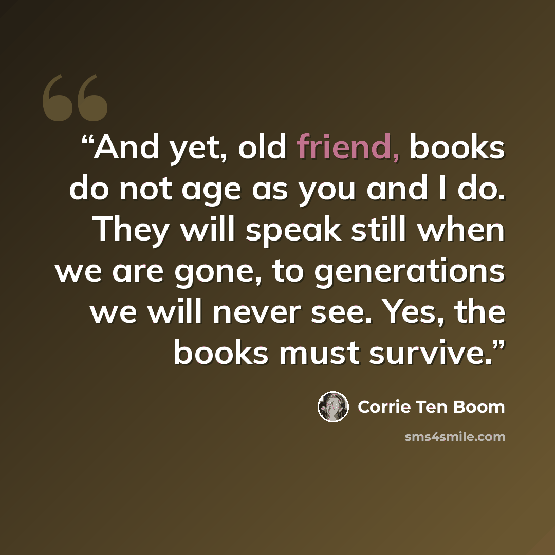 “And yet, old friend, books do not age as you and I do. They will speak still when we are gone, to generations we will never see. Yes, the books must survive.” quote by Corrie ten Boom