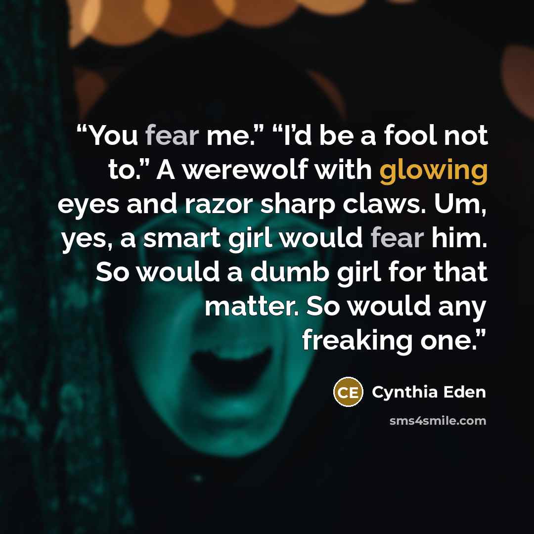 “You fear me.” “I’d be a fool not to.” A werewolf with glowing eyes and razor sharp claws. Um, yes, a smart girl would fear him. So would a dumb girl for that matter. So would any freaking one.” quote by Cynthia Eden