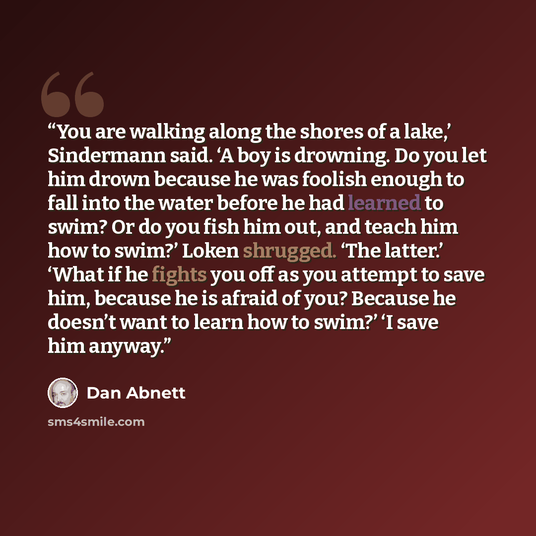 “You are walking along the shores of a lake,’ Sindermann said. ‘A boy is drowning. Do you let him drown because he was foolish enough to fall into the water before he had learned to swim? Or do you fish him out, and teach him how to swim?’ Loken shrugged. ‘The latter.’ ‘What if he fights you off as…” quote by Dan Abnett