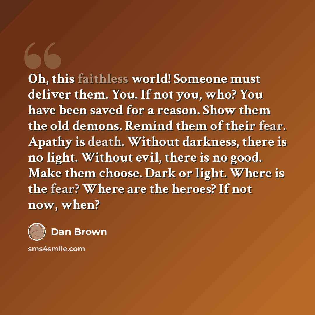“Oh, this faithless world! Someone must deliver them. You. If not you, who? You have been saved for a reason. Show them the old demons. Remind them of their fear. Apathy is death. Without darkness, there is no light. Without evil, there is no good. Make them choose. Dark or light. Where is the…” quote by Dan Brown