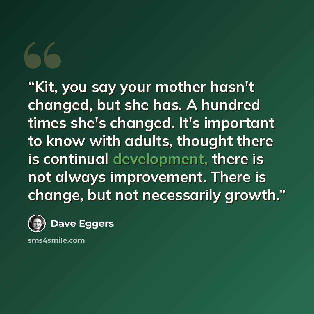 “Kit, you say your mother hasn't changed, but she has. A hundred times she's changed. It's important to know with adults, thought there is continual development, there is not always improvement. There is change, but not necessarily growth.” quote by Dave Eggers